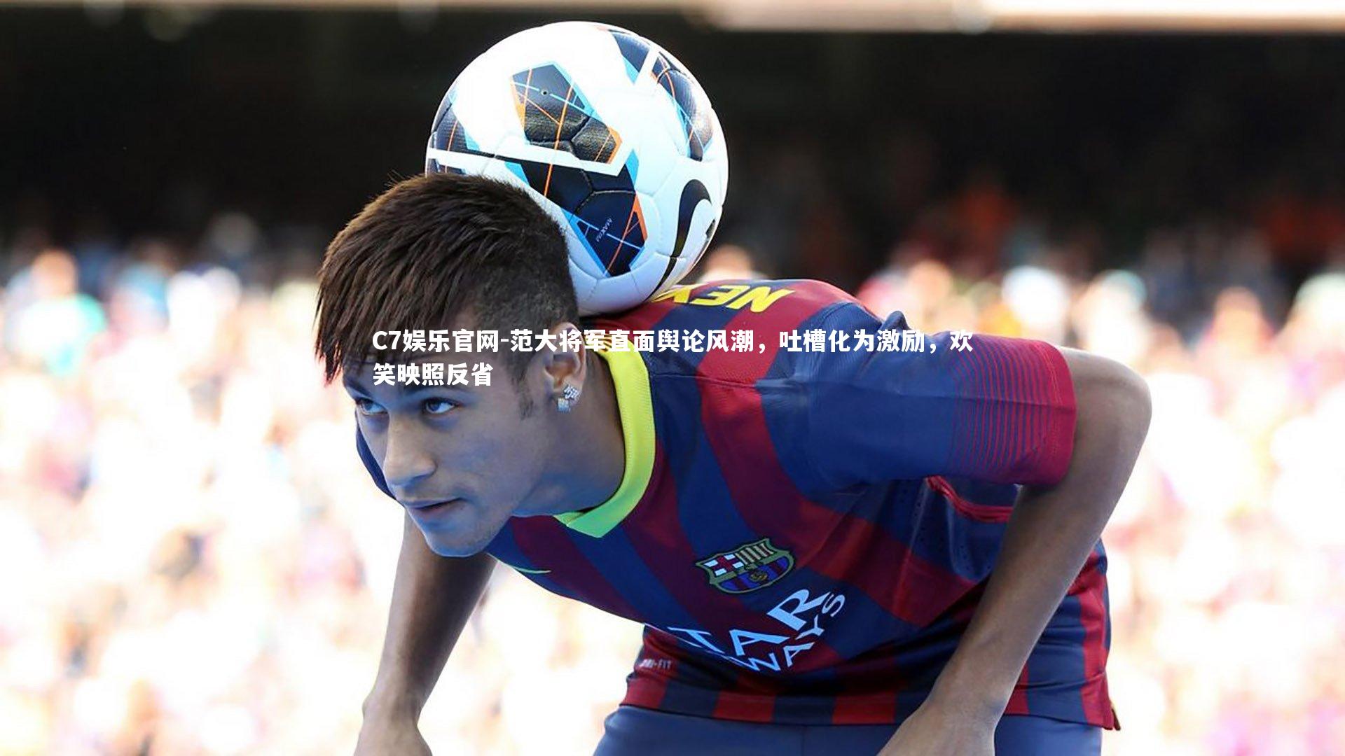 C7娱乐官网-范大将军直面舆论风潮，吐槽化为激励，欢笑映照反省-第1张图片-C7娱乐官网